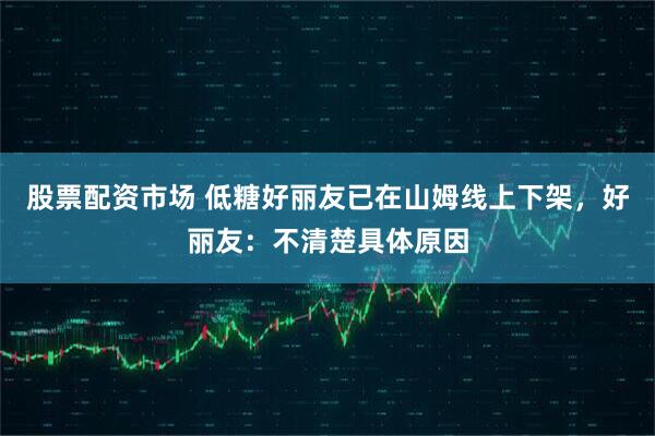 股票配资市场 低糖好丽友已在山姆线上下架，好丽友：不清楚具体原因