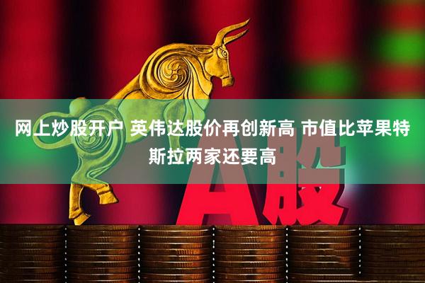 网上炒股开户 英伟达股价再创新高 市值比苹果特斯拉两家还要高