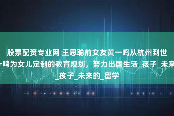 股票配资专业网 王思聪前女友黄一鸣从杭州到世界：黄一鸣为女儿定制的教育规划，努力出国生活_孩子_未来的_留学