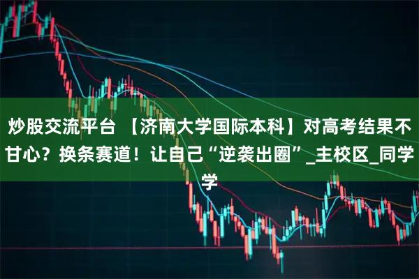 炒股交流平台 【济南大学国际本科】对高考结果不甘心？换条赛道！让自己“逆袭出圈”_主校区_同学
