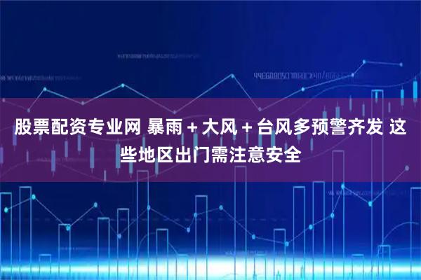 股票配资专业网 暴雨＋大风＋台风多预警齐发 这些地区出门需注意安全