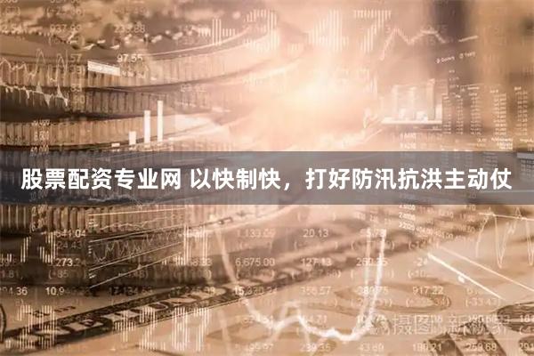 股票配资专业网 以快制快，打好防汛抗洪主动仗