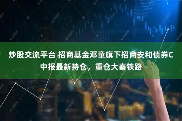 炒股交流平台 招商基金邓童旗下招商安和债券C中报最新持仓，重仓大秦铁路