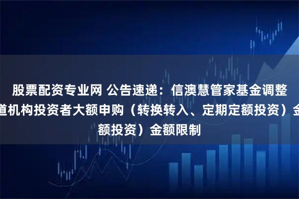 股票配资专业网 公告速递：信澳慧管家基金调整代销渠道机构投资者大额申购（转换转入、定期定额投资）金额限制