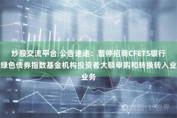 炒股交流平台 公告速递：暂停招商CFETS银行间绿色债券指数基金机构投资者大额申购和转换转入业务