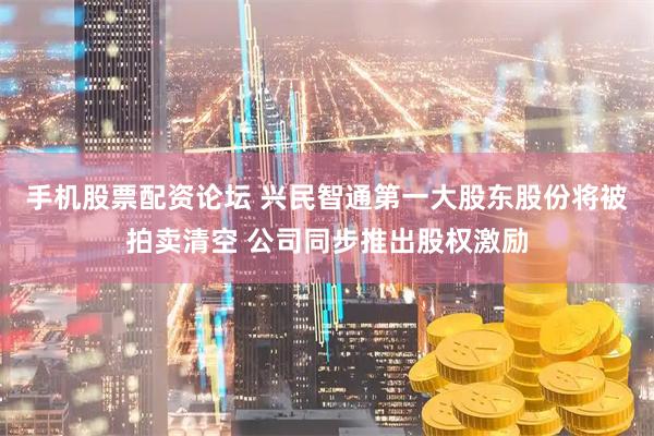 手机股票配资论坛 兴民智通第一大股东股份将被拍卖清空 公司同步推出股权激励