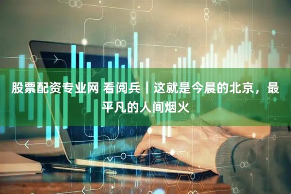 股票配资专业网 看阅兵｜这就是今晨的北京，最平凡的人间烟火