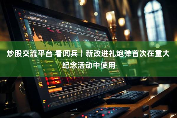 炒股交流平台 看阅兵｜新改进礼炮弹首次在重大纪念活动中使用