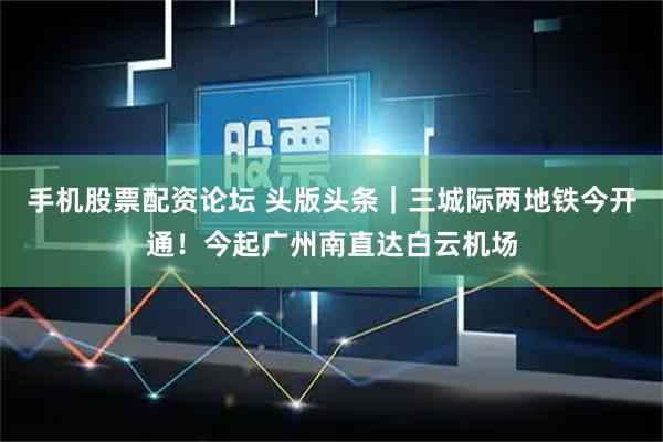 手机股票配资论坛 头版头条｜三城际两地铁今开通！今起广州南直达白云机场