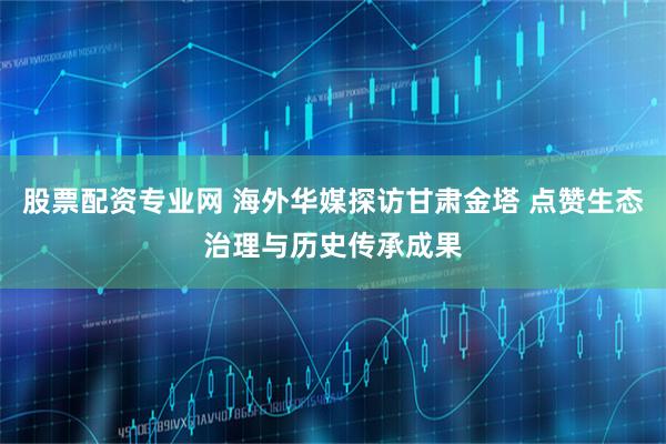 股票配资专业网 海外华媒探访甘肃金塔 点赞生态治理与历史传承成果