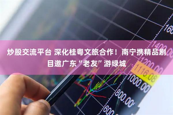 炒股交流平台 深化桂粤文旅合作！南宁携精品剧目邀广东“老友”游绿城