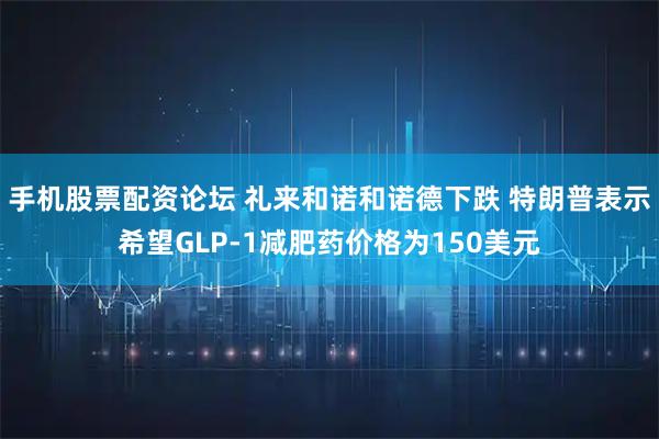 手机股票配资论坛 礼来和诺和诺德下跌 特朗普表示希望GLP-1减肥药价格为150美元
