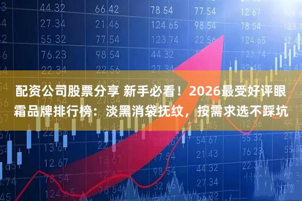 配资公司股票分享 新手必看！2026最受好评眼霜品牌排行榜：淡黑消袋抚纹，按需求选不踩坑